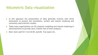 Volumetric Data visualization
 In this approach the presentation of data generally involves with three
dimensions to present the simulations, surface and volume rendering and
commonly used scientific studies.
 Today many organizations use 3D computer modelling and volume rendering in
advertisements to provide users a better feel of their products.
 Basic tools used for it are AC3D, Auto3D, True-space etc.
 