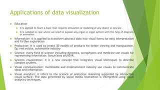 Applications of data visualization
 Education
 It is applied to teach a topic that requires simulation or modeling of any object or process.
 It is suitable in case where we need to explain any organ or organ system with the help of diagrams
or animation
 Information- it is applied to transform abstract data into visual forms for easy interpretation
and further exploration
 Production- it is used to create 3D models of products for better viewing and manipulation.
Eg: real estate, automobile industry
 Science- every field of science including dynamics, astrophysics and medicine use visuals for
representing information. Isosurfaces and DVR.
 Systems visualization: it is a new concept that integrates visual techniques to describe
complex systems.
 Visual communication: multimedia and entertainment industry use visuals to communicate
ideas and information.
 Visual analytics: it refers to the science of analytical reasoning supported by interactive
visual surface. The data generated by social media interaction is interpreted using visual
analytics techniques.
 