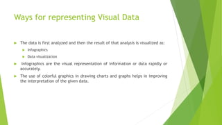 Ways for representing Visual Data
 The data is first analyzed and then the result of that analysis is visualized as:
 Infographics
 Data visualization
 Infographics are the visual representation of information or data rapidly or
accurately.
 The use of colorful graphics in drawing charts and graphs helps in improving
the interpretation of the given data.
 