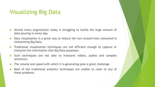 Visualizing Big Data
 Almost every organization today is struggling to tackle the huge amount of
data pouring in every day.
 Data visualization is a great way to reduce the turn around time consumed in
interpreting Big Data.
 Traditional visualization techniques are not efficient enough to capture or
interpret the information that Big Data possesses.
 Such techniques are not able to interpret videos, audios and complex
sentences.
 The volume and speed with which it is generating pose a great challenge.
 Most of the traditional analytics techniques are unable to cater to any of
these problems.
 