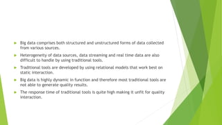  Big data comprises both structured and unstructured forms of data collected
from various sources.
 Heterogeneity of data sources, data streaming and real time data are also
difficult to handle by using traditional tools.
 Traditional tools are developed by using relational models that work best on
static interaction.
 Big data is highly dynamic in function and therefore most traditional tools are
not able to generate quality results.
 The response time of traditional tools is quite high making it unfit for quality
interaction.
 
