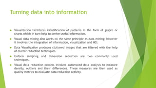 Turning data into information
 Visualization facilitates identification of patterns in the form of graphs or
charts which in turn help to derive useful information.
 Visual data mining also works on the same principle as data mining; however
it involves the integration of information, visualization and HCI.
 Data Visualization produces cluttered images that are filtered with the help
of clutter reduction techniques.
 Unform sampling and dimension reduction are two commonly used
techniques.
 Visual data reduction process involves automated data analysis to measure
density, outliers and their differences. These measures are then used as
quality metrics to evaluate data reduction activity.
 