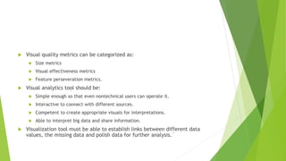  Visual quality metrics can be categorized as:
 Size metrics
 Visual effectiveness metrics
 Feature perseveration metrics.
 Visual analytics tool should be:
 Simple enough so that even nontechnical users can operate it.
 Interactive to connect with different sources.
 Competent to create appropriate visuals for interpretations.
 Able to interpret big data and share information.
 Visualization tool must be able to establish links between different data
values, the missing data and polish data for further analysis.`
 