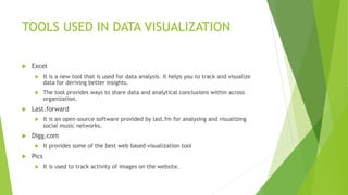 TOOLS USED IN DATA VISUALIZATION
 Excel
 It is a new tool that is used for data analysis. It helps you to track and visualize
data for deriving better insights.
 The tool provides ways to share data and analytical conclusions within across
organization.
 Last.forward
 It is an open-source software provided by last.fm for analysing and visualizing
social music networks.
 Digg.com
 It provides some of the best web based visualization tool
 Pics
 It is used to track activity of images on the website.
 