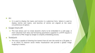 Arc
 It is used to display the topics and stories in a spherical form. Sphere is used to
display stories and topics, and bunches of stories are aligned at the outer
circumference of sphere.
 Google Charts API
 This tool allows user to create dynamic charts to be embedded in a web page. A
chart obtained from data and formatting parameters supplied in a HTTP request is
converted to PNG image by Google to simplify embedding process.
 TwittEarth
 This tool is capable of showing live tweets from all over the world on a 3D globe, it
is an effort to improve social media visualization and provide a global image
mapping in tweets.
 