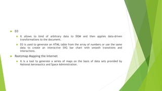  D3
 It allows to bind of arbitrary data to DOM and then applies data-driven
transformations to the document.
 D3 is used to generate an HTML table from the array of numbers or use the same
data to create an interactive SVG bar chart with smooth transitions and
interactions.
 Rootzmap Mapping the Internet
 It is a tool to generate a series of maps on the basis of data sets provided by
National Aeronautics and Space Administration.
 