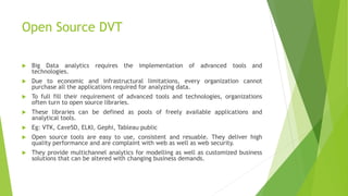 Open Source DVT
 Big Data analytics requires the implementation of advanced tools and
technologies.
 Due to economic and infrastructural limitations, every organization cannot
purchase all the applications required for analyzing data.
 To full fill their requirement of advanced tools and technologies, organizations
often turn to open source libraries.
 These libraries can be defined as pools of freely available applications and
analytical tools.
 Eg: VTK, Cave5D, ELKI, Gephi, Tableau public
 Open source tools are easy to use, consistent and resuable. They deliver high
quality performance and are complaint with web as well as web security.
 They provide multichannel analytics for modelling as well as customized business
solutions that can be altered with changing business demands.
 