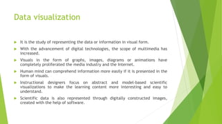 Data visualization
 It is the study of representing the data or information in visual form.
 With the advancement of digital technologies, the scope of multimedia has
increased.
 Visuals in the form of graphs, images, diagrams or animations have
completely proliferated the media industry and the Internet.
 Human mind can comprehend information more easily if it is presented in the
form of visuals.
 Instructional designers focus on abstract and model-based scientific
visualizations to make the learning content more interesting and easy to
understand.
 Scientific data is also represented through digitally constructed images,
created with the help of software.
 