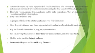  Data visualizations are visual representation of data abstracted into a schematic form so that the
audience can more easily process the information and get a clear idea about the data at a glance.
 They help you understand trends, patterns and to make correlations. They are instruments for
reasoning quantitative information.
 Data visualizations are:
 Highlights patterns in the data for you to draw your own conclusions
 Dives deep into data and uses visual representation to surface trends, relationships and patterns.
 May use dynamic interactions to help you explore the data
 Best for allowing the audience to draw their own conclusions, and offer objectivity
 Ideal for understanding data at a glance
 Automatically generated for arbitrary datasets
 