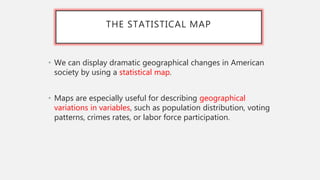 THE STATISTICAL MAP
• We can display dramatic geographical changes in American
society by using a statistical map.
• Maps are especially useful for describing geographical
variations in variables, such as population distribution, voting
patterns, crimes rates, or labor force participation.
 