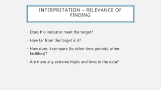 INTERPRETATION – RELEVANCE OF
FINDING
• Does the indicator meet the target?
• How far from the target is it?
• How does it compare (to other time periods, other
facilities)?
• Are there any extreme highs and lows in the data?
 