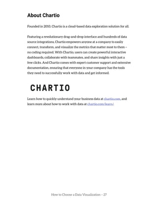 How to Choose a Data Visualization – 27
About Chartio
Founded in 2010, Chartio is a cloud-based data exploration solution for all.
Featuring a revolutionary drag-and-drop interface and hundreds of data
source integrations, Chartio empowers anyone at a company to easily
connect, transform, and visualize the metrics that matter most to them –
no coding required. With Chartio, users can create powerful interactive
dashboards, collaborate with teammates, and share insights with just a
few clicks. And Chartio comes with expert customer support and extensive
documentation, ensuring that everyone in your company has the tools
they need to successfully work with data and get informed.
Learn how to quickly understand your business data at chartio.com, and
learn more about how to work with data at chartio.com/learn/.
 