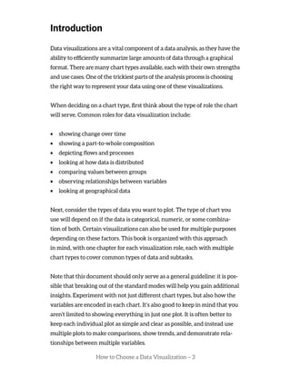 How to Choose a Data Visualization – 3
Introduction
Data visualizations are a vital component of a data analysis, as they have the
ability to efficiently summarize large amounts of data through a graphical
format. There are many chart types available, each with their own strengths
and use cases. One of the trickiest parts of the analysis process is choosing
the right way to represent your data using one of these visualizations.
When deciding on a chart type, first think about the type of role the chart
will serve. Common roles for data visualization include:
• showing change over time
• showing a part-to-whole composition
• depicting flows and processes
• looking at how data is distributed
• comparing values between groups
• observing relationships between variables
• looking at geographical data
Next, consider the types of data you want to plot. The type of chart you
use will depend on if the data is categorical, numeric, or some combina-
tion of both. Certain visualizations can also be used for multiple purposes
depending on these factors. This book is organized with this approach
in mind, with one chapter for each visualization role, each with multiple
chart types to cover common types of data and subtasks.
Note that this document should only serve as a general guideline: it is pos-
sible that breaking out of the standard modes will help you gain additional
insights. Experiment with not just different chart types, but also how the
variables are encoded in each chart. It’s also good to keep in mind that you
aren’t limited to showing everything in just one plot. It is often better to
keep each individual plot as simple and clear as possible, and instead use
multiple plots to make comparisons, show trends, and demonstrate rela-
tionships between multiple variables.
 