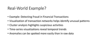 Real-World Example?
• Example: Detecting Fraud in Financial Transactions
• Visualization of transaction networks helps identify unusual patterns
• Cluster analysis highlights suspicious activities
• Time-series visualizations reveal temporal trends
• Anomalies can be spotted more easily than in raw data
 