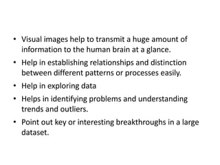 • Visual images help to transmit a huge amount of
information to the human brain at a glance.
• Help in establishing relationships and distinction
between different patterns or processes easily.
• Help in exploring data
• Helps in identifying problems and understanding
trends and outliers.
• Point out key or interesting breakthroughs in a large
dataset.
 