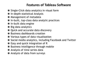 Features of Tableau Software
◉ Single-Click data analytics in visual form
◉ In-depth statistical Analysis
◉ Management of metadata
◉ In-built, top-class data analytic practices
◉ In-built data engine
◉ Big data analytics
◉ Quick and accurate data discovery
◉ Business dashboards creation
◉ Various types of data visualization
◉ Social media analytics, including Facebook and Twitter
◉ Easy and quick integration of R
◉ Business intelligence through mobile
◉ Analysis of time series data
◉ Analysis of data from surveys
 