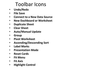 Toolbar Icons
• Undo/Redo
• File Save
• Connect to a New Data Source
• New Dashboard or Worksheet
• Duplicate Sheet
• Clear Sheet
• Auto/Manual Update
• Group
• Pivot Worksheet
• Ascending/Descending Sort
• Label Marks
• Presentation Mode
• Reset Cards
• Fit Menu
• Fit Axis
• Highlight Control
 