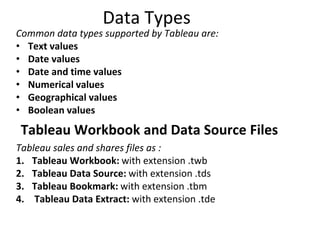 Data Types
Common data types supported by Tableau are:
• Text values
• Date values
• Date and time values
• Numerical values
• Geographical values
• Boolean values
Tableau Workbook and Data Source Files
Tableau sales and shares files as :
1. Tableau Workbook: with extension .twb
2. Tableau Data Source: with extension .tds
3. Tableau Bookmark: with extension .tbm
4. Tableau Data Extract: with extension .tde
 