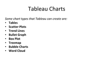 Tableau Charts
Some chart types that Tableau can create are:
• Tables
• Scatter Plots
• Trend Lines
• Bullet Graph
• Box Plot
• Treemap
• Bubble Charts
• Word Cloud
 