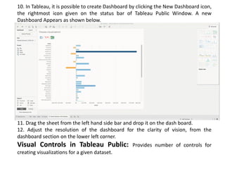 10. In Tableau, it is possible to create Dashboard by clicking the New Dashboard icon,
the rightmost icon given on the status bar of Tableau Public Window. A new
Dashboard Appears as shown below.
11. Drag the sheet from the left hand side bar and drop it on the dash board.
12. Adjust the resolution of the dashboard for the clarity of vision, from the
dashboard section on the lower left corner.
Visual Controls in Tableau Public: Provides number of controls for
creating visualizations for a given dataset.
 