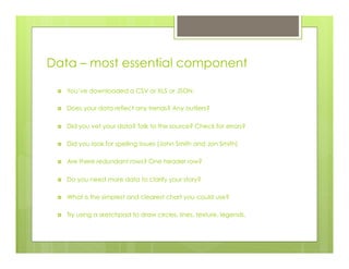 Data – most essential component
›  You’ve downloaded a CSV or XLS or JSON.
›  Does your data reflect any trends? Any outliers?
›  Did you vet your data? Talk to the source? Check for errors?
›  Did you look for spelling issues (John Smith and Jon Smith)
›  Are there redundant rows? One header row?
›  Do you need more data to clarify your story?
›  What is the simplest and clearest chart you could use?
›  Try using a sketchpad to draw circles, lines, texture, legends.
 