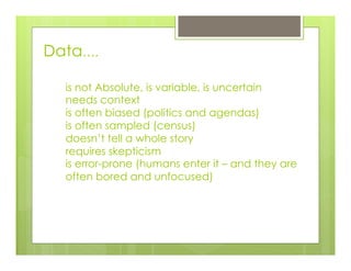 is not Absolute, is variable, is uncertain
needs context
is often biased (politics and agendas)
is often sampled (census)
doesn’t tell a whole story
requires skepticism
is error-prone (humans enter it – and they are
often bored and unfocused)
Data….
 