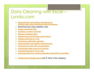 Data Cleaning with Excel –
Lynda.com
›  Using absolute and relative cell references
Entering data using AutoFill and other techniques
›  Restricting input using validation rules
›  Sorting worksheet data
›  Creating a custom sort order
›  Filtering worksheet data
›  Introducing Excel formulas and functions
›  Adding a formula to a cell
›  Introducing arithmetic operators
›  Using absolute and relative cell references
›  Joining text in cells with concatenation
›  Summarizing data using an IF function
›  Creating formulas to count cells
›  Importing data from comma separated value (CSV) or text files
›  Introducing PivotTable reports (all 10 items in this category)
 