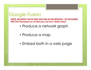 Google Fusion
•  Produce a network graph
•  Produce a map
•  Embed both in a web page
NOTE: WE DIDN’T HAVE TIME FOR THIS IN THE SESSION. I’VE INCLUDED
THE CSV Fbmutual.csv so that you can try it. Quite easy!
 