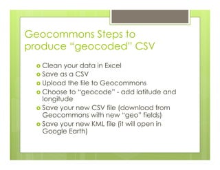 Geocommons Steps to
produce “geocoded” CSV
›  Clean your data in Excel
›  Save as a CSV
›  Upload the file to Geocommons
›  Choose to “geocode” - add latitude and
longitude
›  Save your new CSV file (download from
Geocommons with new “geo” fields)
›  Save your new KML file (it will open in
Google Earth)
 