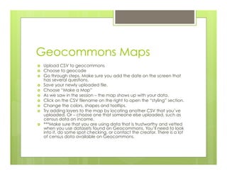 Geocommons Maps
›  Upload CSV to geocommons
›  Choose to geocode
›  Go through steps. Make sure you add the date on the screen that
has several questions.
›  Save your newly uploaded file.
›  Choose “Make a Map”
›  As we saw in the session – the map shows up with your data.
›  Click on the CSV filename on the right to open the “styling” section.
›  Change the colors, shapes and tooltips.
›  Try adding layers to the map by locating another CSV that you’ve
uploaded. Or – choose one that someone else uploaded, such as
census data on income.
›  ***Make sure that you are using data that is trustworthy and vetted
when you use datasets found on Geocommons. You’ll need to look
into it, do some spot checking, or contact the creator. There is a lot
of census data available on Geocommons.
 