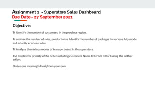 Assignment 1 - Superstore Sales Dashboard
Due Date - 27 September 2021
Objective:
To identify the number of customers, in the province region .
To analyse the number of sales, product-wise Identify the number of packages by various ship-mode
and priority province-wise.
To Analyse the various modes of transport used in the superstore.
The display the priority of the order including customers Name by Order ID for taking the further
action.
Derive one meaningful insight on your own.
 