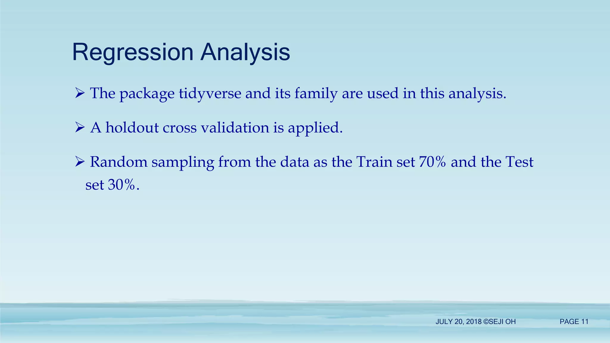 Regression Analysis
JULY 20, 2018 ©SEJI OH PAGE 11
 The package tidyverse and its family are used in this analysis.
 A holdout cross validation is applied.
 Random sampling from the data as the Train set 70% and the Test
set 30%.
 