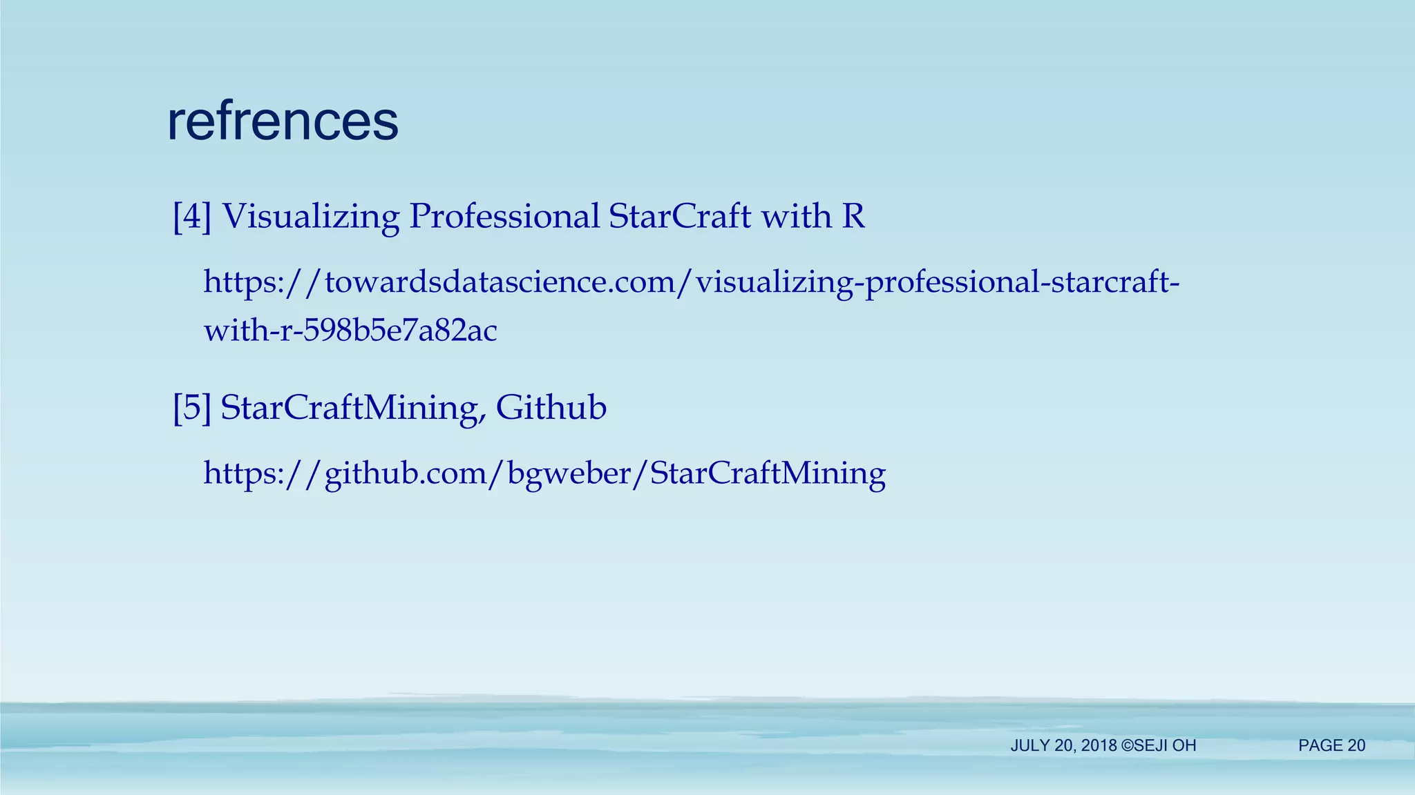 refrences
[4] Visualizing Professional StarCraft with R
https://towardsdatascience.com/visualizing-professional-starcraft-
with-r-598b5e7a82ac
[5] StarCraftMining, Github
https://github.com/bgweber/StarCraftMining
JULY 20, 2018 ©SEJI OH PAGE 20
 