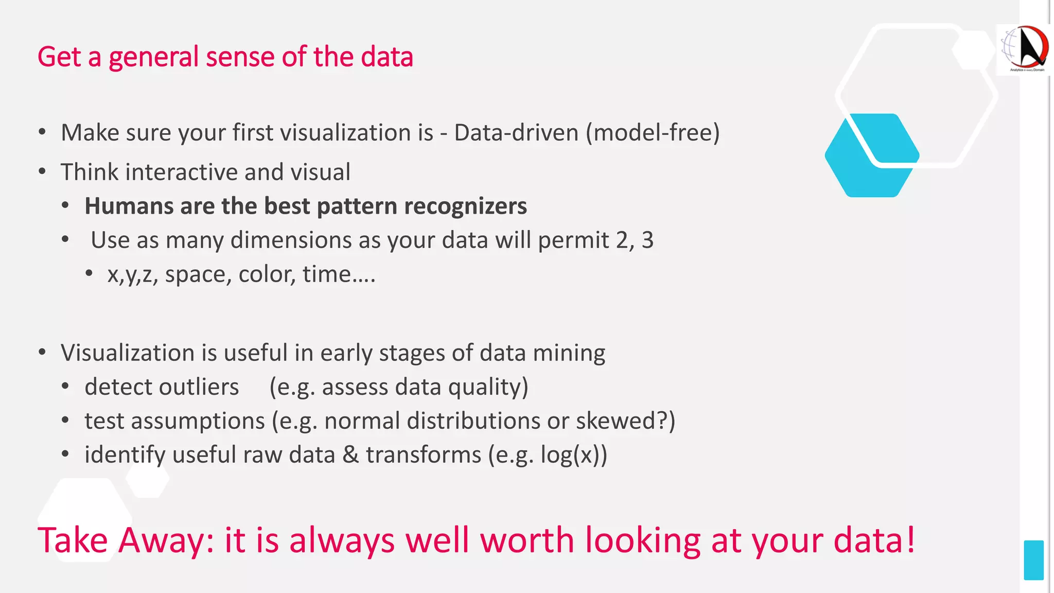 Get a general sense of the data
• Make sure your first visualization is - Data-driven (model-free)
• Think interactive and visual
• Humans are the best pattern recognizers
• Use as many dimensions as your data will permit 2, 3
• x,y,z, space, color, time….
• Visualization is useful in early stages of data mining
• detect outliers (e.g. assess data quality)
• test assumptions (e.g. normal distributions or skewed?)
• identify useful raw data & transforms (e.g. log(x))
Take Away: it is always well worth looking at your data!
 