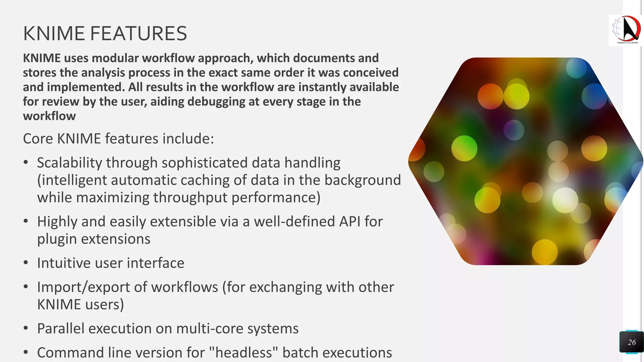 KNIME FEATURES
KNIME uses modular workflow approach, which documents and
stores the analysis process in the exact same order it was conceived
and implemented. All results in the workflow are instantly available
for review by the user, aiding debugging at every stage in the
workflow
Core KNIME features include:
• Scalability through sophisticated data handling
(intelligent automatic caching of data in the background
while maximizing throughput performance)
• Highly and easily extensible via a well-defined API for
plugin extensions
• Intuitive user interface
• Import/export of workflows (for exchanging with other
KNIME users)
• Parallel execution on multi-core systems
• Command line version for "headless" batch executions
26
 
