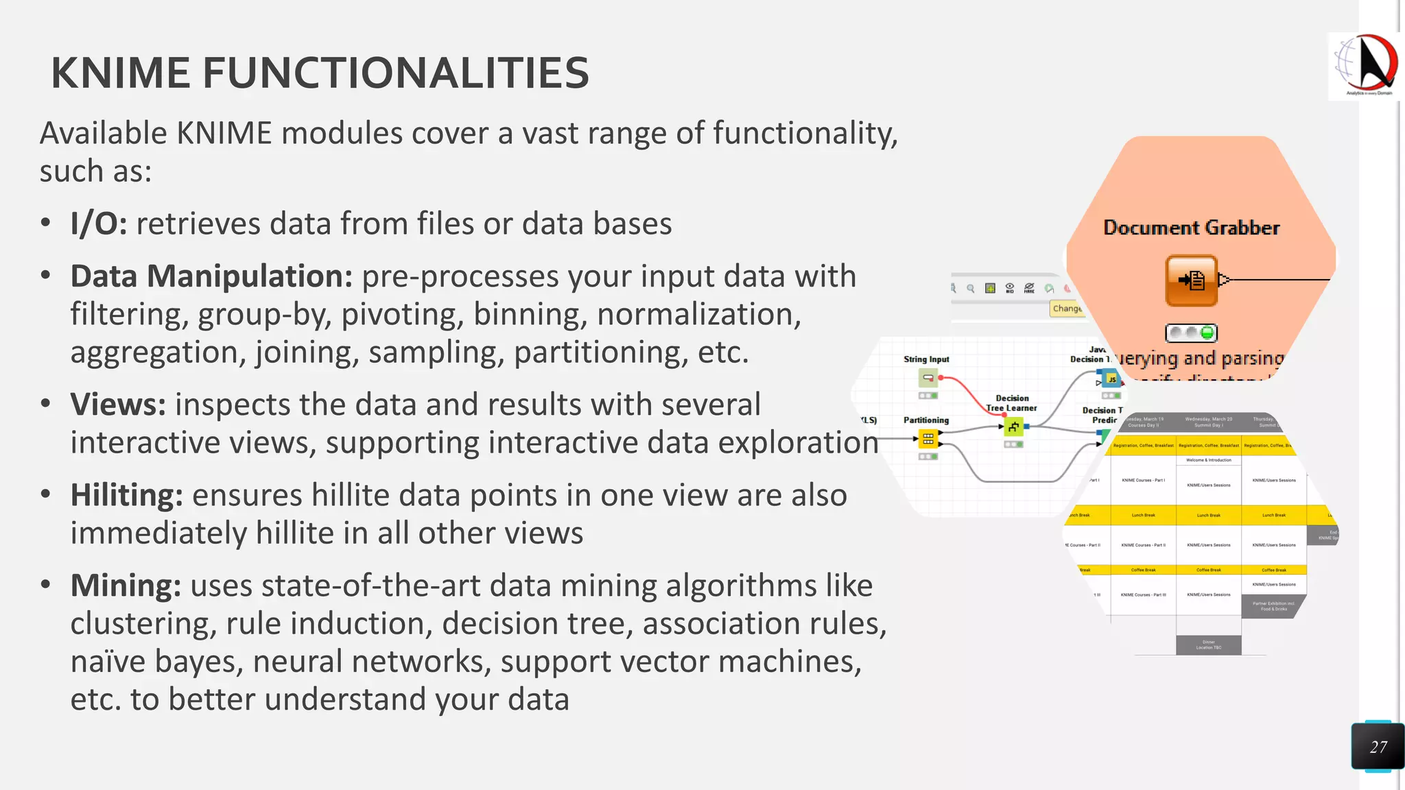 KNIME FUNCTIONALITIES
Available KNIME modules cover a vast range of functionality,
such as:
• I/O: retrieves data from files or data bases
• Data Manipulation: pre-processes your input data with
filtering, group-by, pivoting, binning, normalization,
aggregation, joining, sampling, partitioning, etc.
• Views: inspects the data and results with several
interactive views, supporting interactive data exploration
• Hiliting: ensures hillite data points in one view are also
immediately hillite in all other views
• Mining: uses state-of-the-art data mining algorithms like
clustering, rule induction, decision tree, association rules,
naïve bayes, neural networks, support vector machines,
etc. to better understand your data
27
 