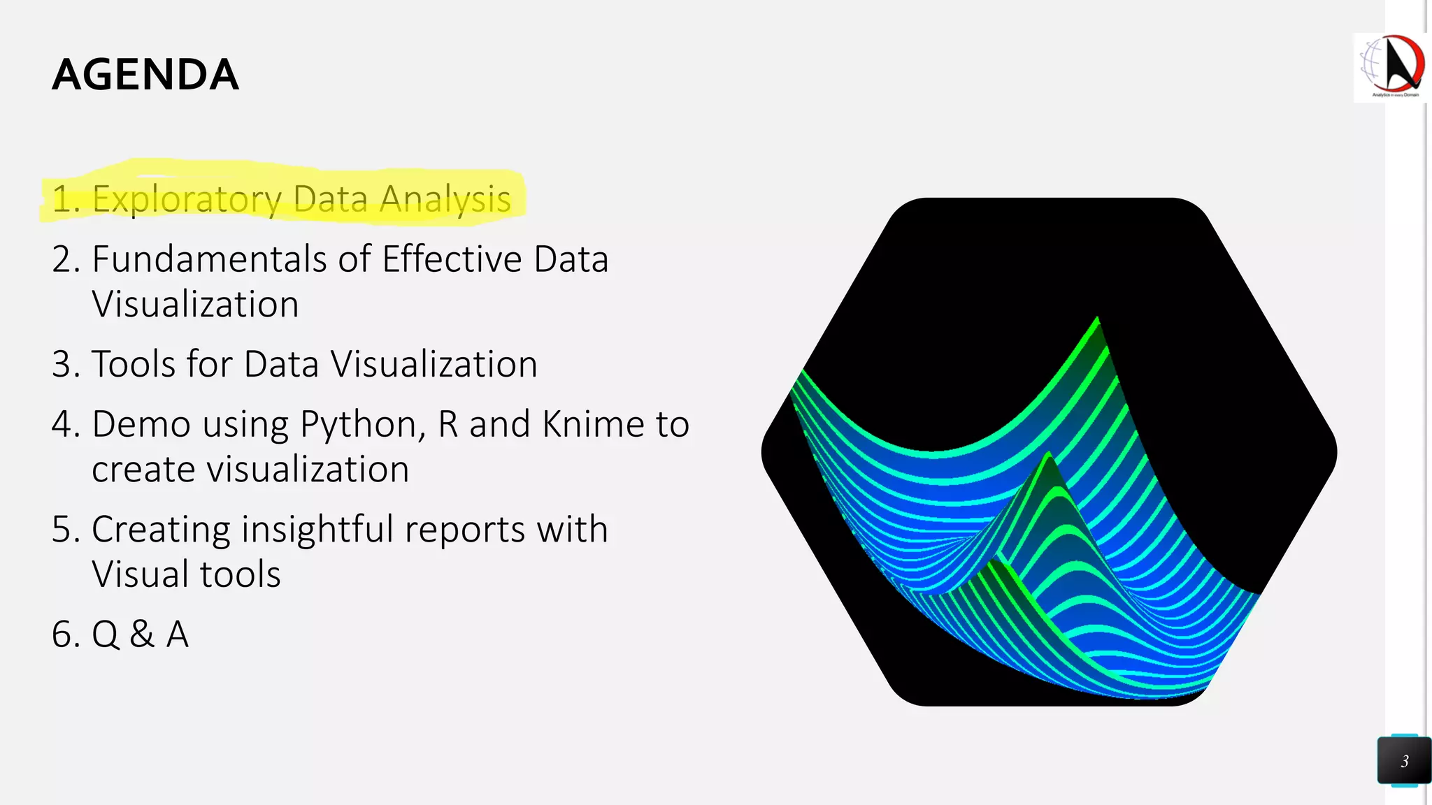 1. Exploratory Data Analysis
2. Fundamentals of Effective Data
Visualization
3. Tools for Data Visualization
4. Demo using Python, R and Knime to
create visualization
5. Creating insightful reports with
Visual tools
6. Q & A
3
AGENDA
 