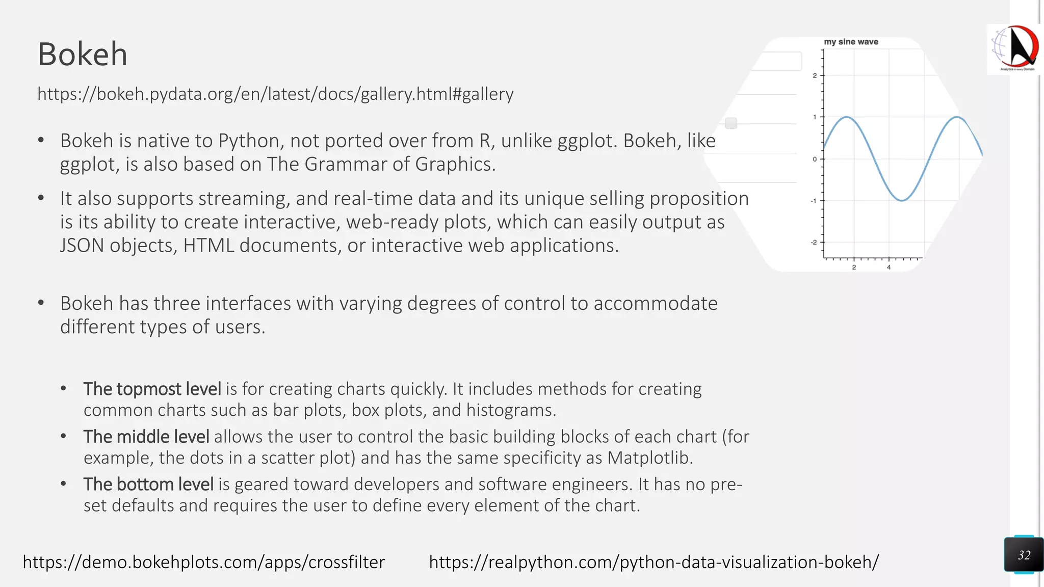 Bokeh
https://bokeh.pydata.org/en/latest/docs/gallery.html#gallery
• Bokeh is native to Python, not ported over from R, unlike ggplot. Bokeh, like
ggplot, is also based on The Grammar of Graphics.
• It also supports streaming, and real-time data and its unique selling proposition
is its ability to create interactive, web-ready plots, which can easily output as
JSON objects, HTML documents, or interactive web applications.
• Bokeh has three interfaces with varying degrees of control to accommodate
different types of users.
• The topmost level is for creating charts quickly. It includes methods for creating
common charts such as bar plots, box plots, and histograms.
• The middle level allows the user to control the basic building blocks of each chart (for
example, the dots in a scatter plot) and has the same specificity as Matplotlib.
• The bottom level is geared toward developers and software engineers. It has no pre-
set defaults and requires the user to define every element of the chart.
32
https://demo.bokehplots.com/apps/crossfilter https://realpython.com/python-data-visualization-bokeh/
 