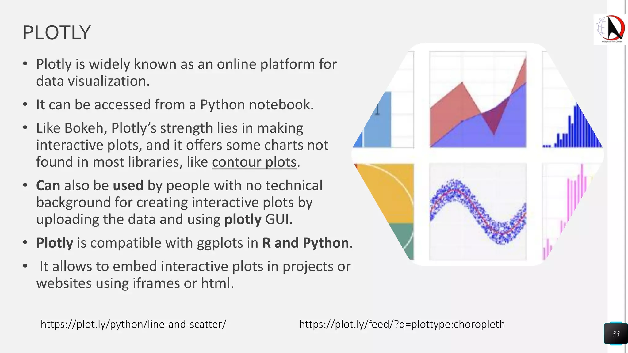 PLOTLY
• Plotly is widely known as an online platform for
data visualization.
• It can be accessed from a Python notebook.
• Like Bokeh, Plotly’s strength lies in making
interactive plots, and it offers some charts not
found in most libraries, like contour plots.
• Can also be used by people with no technical
background for creating interactive plots by
uploading the data and using plotly GUI.
• Plotly is compatible with ggplots in R and Python.
• It allows to embed interactive plots in projects or
websites using iframes or html.
33
https://plot.ly/python/line-and-scatter/ https://plot.ly/feed/?q=plottype:choropleth
 