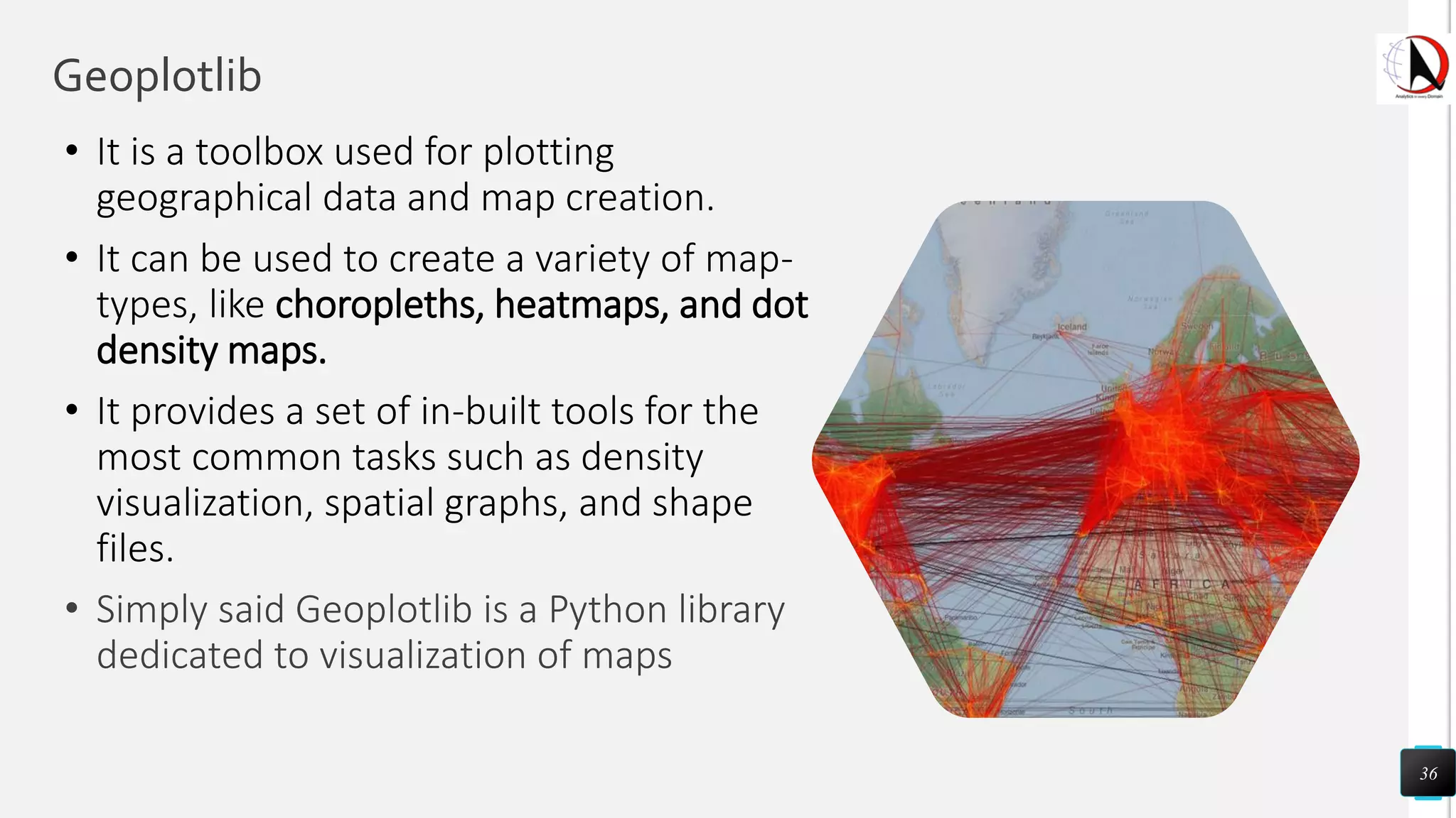 Geoplotlib
• It is a toolbox used for plotting
geographical data and map creation.
• It can be used to create a variety of map-
types, like choropleths, heatmaps, and dot
density maps.
• It provides a set of in-built tools for the
most common tasks such as density
visualization, spatial graphs, and shape
files.
• Simply said Geoplotlib is a Python library
dedicated to visualization of maps
36
 
