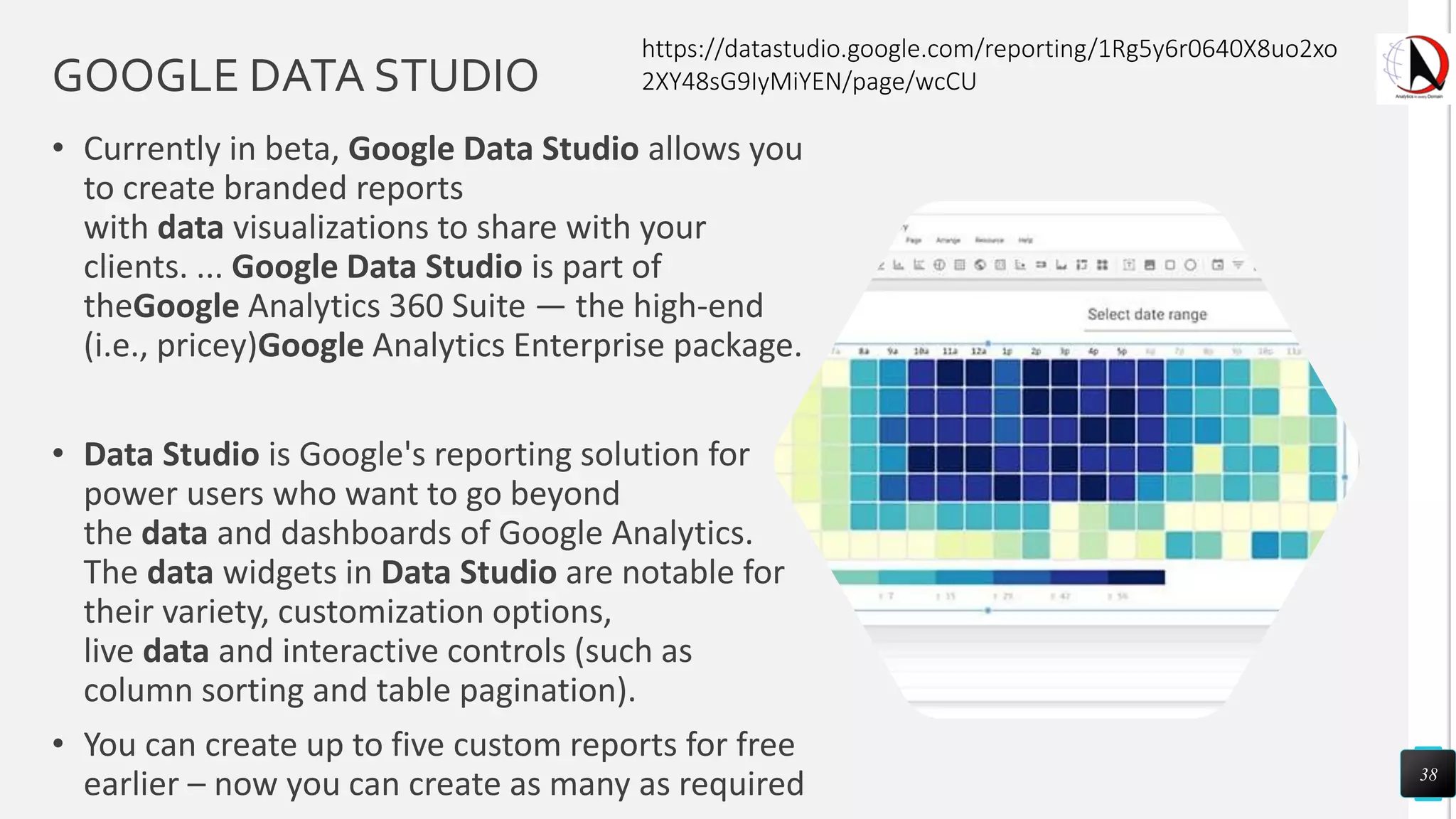 GOOGLE DATA STUDIO
• Currently in beta, Google Data Studio allows you
to create branded reports
with data visualizations to share with your
clients. ... Google Data Studio is part of
theGoogle Analytics 360 Suite — the high-end
(i.e., pricey)Google Analytics Enterprise package.
• Data Studio is Google's reporting solution for
power users who want to go beyond
the data and dashboards of Google Analytics.
The data widgets in Data Studio are notable for
their variety, customization options,
live data and interactive controls (such as
column sorting and table pagination).
• You can create up to five custom reports for free
earlier – now you can create as many as required 38
https://datastudio.google.com/reporting/1Rg5y6r0640X8uo2xo
2XY48sG9IyMiYEN/page/wcCU
 