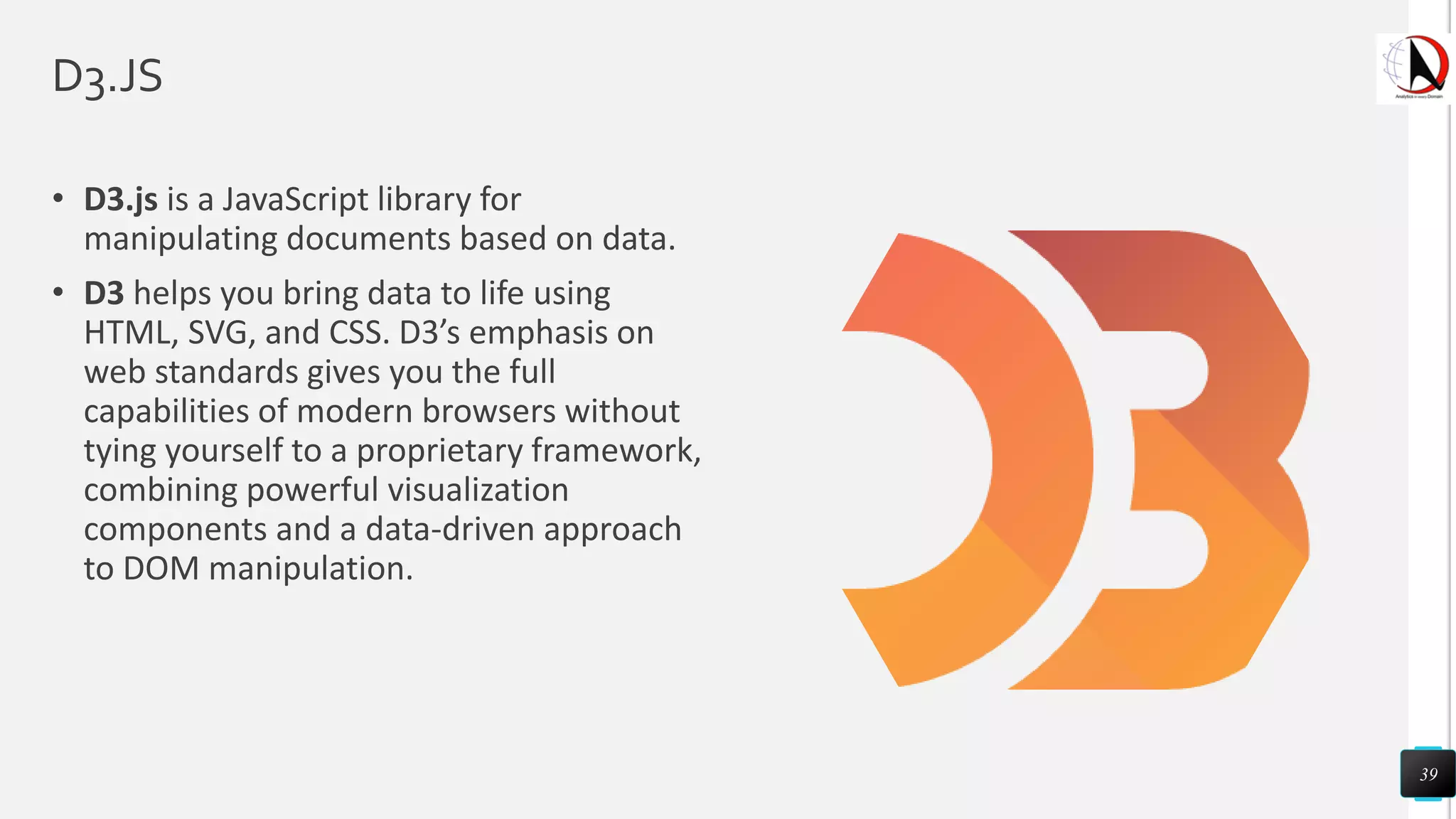 D3.JS
• D3.js is a JavaScript library for
manipulating documents based on data.
• D3 helps you bring data to life using
HTML, SVG, and CSS. D3’s emphasis on
web standards gives you the full
capabilities of modern browsers without
tying yourself to a proprietary framework,
combining powerful visualization
components and a data-driven approach
to DOM manipulation.
39
 