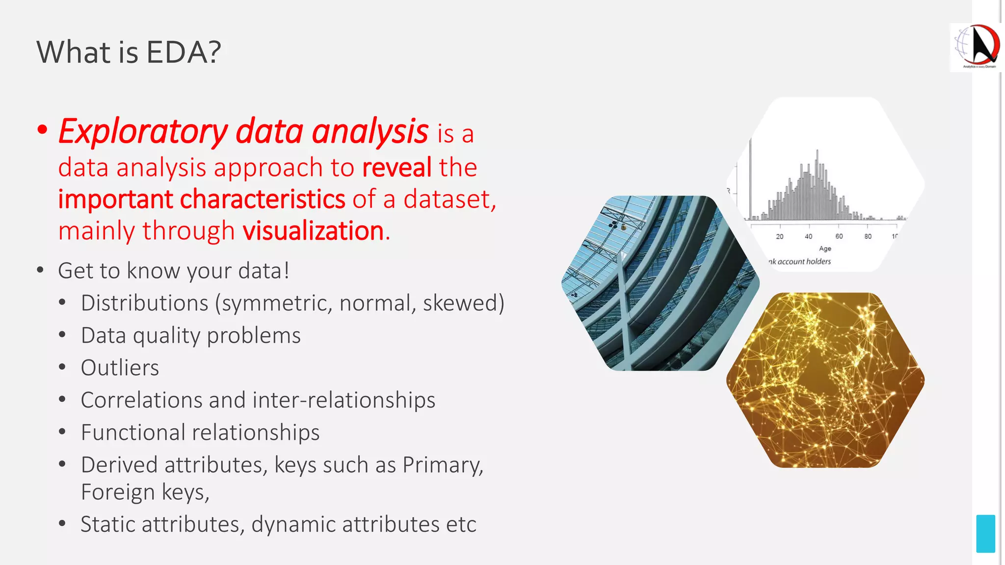 What is EDA?
• Exploratory data analysis is a
data analysis approach to reveal the
important characteristics of a dataset,
mainly through visualization.
• Get to know your data!
• Distributions (symmetric, normal, skewed)
• Data quality problems
• Outliers
• Correlations and inter-relationships
• Functional relationships
• Derived attributes, keys such as Primary,
Foreign keys,
• Static attributes, dynamic attributes etc
 