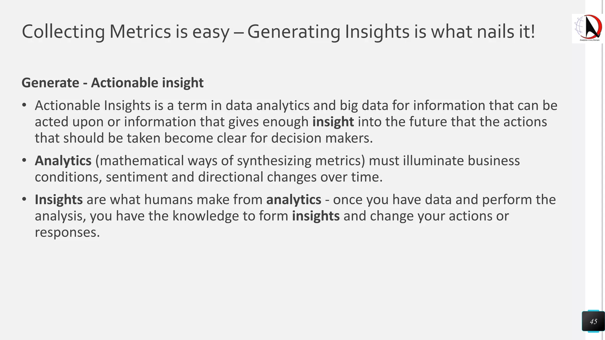 Collecting Metrics is easy – Generating Insights is what nails it!
Generate - Actionable insight
• Actionable Insights is a term in data analytics and big data for information that can be
acted upon or information that gives enough insight into the future that the actions
that should be taken become clear for decision makers.
• Analytics (mathematical ways of synthesizing metrics) must illuminate business
conditions, sentiment and directional changes over time.
• Insights are what humans make from analytics - once you have data and perform the
analysis, you have the knowledge to form insights and change your actions or
responses.
45
 