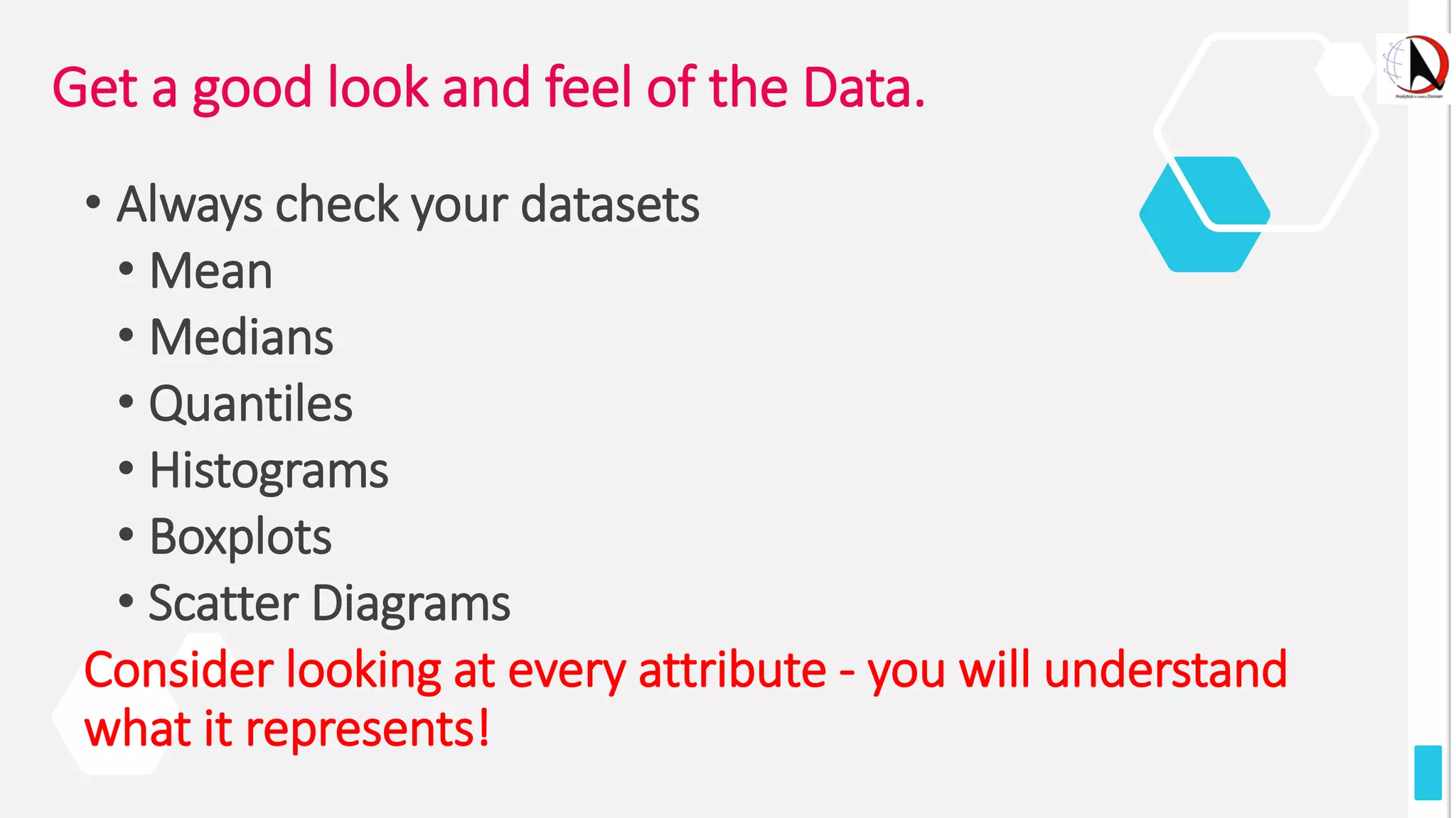 Get a good look and feel of the Data.
• Always check your datasets
• Mean
• Medians
• Quantiles
• Histograms
• Boxplots
• Scatter Diagrams
Consider looking at every attribute - you will understand
what it represents!
 