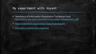 My experiment with Voyant
▪ “Aesthetics of Information Visualization” by Warren Sack
http://danm.ucsc.edu/~wsack/Writings/wsack-infoaesthetics.pdf
▪ http://voyeurtools.org/?corpus=1393263201539.677
▪ http://docs.voyant-tools.org/tools/

 