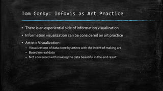 Tom Corby: Infovis as Art Practice
▪ There is an experiential side of information visualization

▪ Information visualization can be considered an art practice
▪ Artistic Visualization:
– Visualizations of data done by artists with the intent of making art
– Based on real data
– Not concerned with making the data beautiful in the end result

 