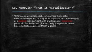 Lev Manovich “What is Visualization?”
▪ “Information visualization is becoming more than a set of
tools, technologies and techniques for large data sets. It is emerging
as a medium in its own right, with a wide range of expressive
potential.” Eric Rodenbeck (Stamen Design), keynote lecture at
Emerging Technology 2008 [March 4, 2008.]

 