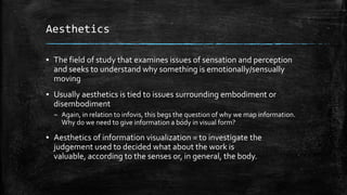 Aesthetics
▪ The field of study that examines issues of sensation and perception
and seeks to understand why something is emotionally/sensually
moving
▪ Usually aesthetics is tied to issues surrounding embodiment or
disembodiment
– Again, in relation to infovis, this begs the question of why we map information.
Why do we need to give information a body in visual form?

▪ Aesthetics of information visualization = to investigate the
judgement used to decided what about the work is
valuable, according to the senses or, in general, the body.

 