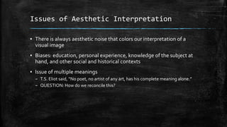 Issues of Aesthetic Interpretation
▪ There is always aesthetic noise that colors our interpretation of a
visual image
▪ Biases: education, personal experience, knowledge of the subject at
hand, and other social and historical contexts
▪ Issue of multiple meanings
– T.S. Eliot said, “No poet, no artist of any art, has his complete meaning alone.”
– QUESTION: How do we reconcile this?

 